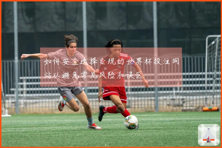 如何安全选择合规的世界杯投注网站以避免常见风险和误区