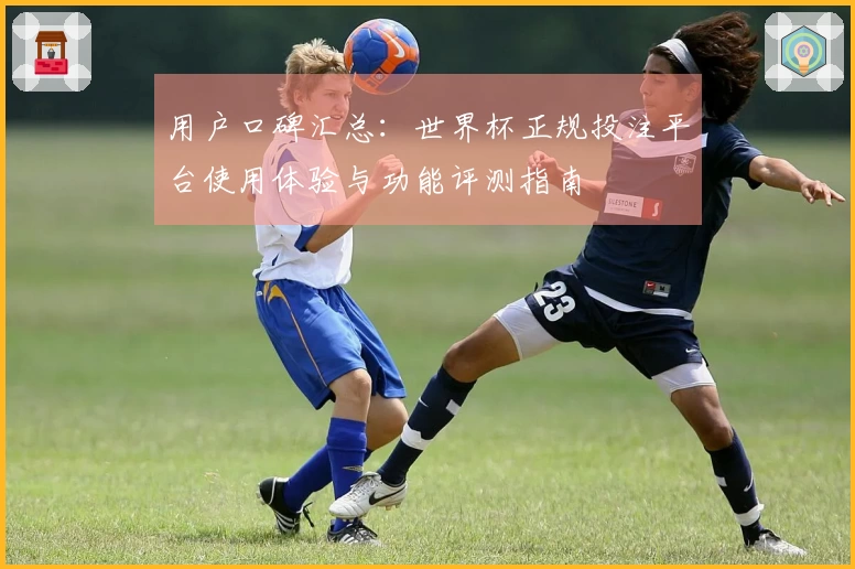 用户口碑汇总：世界杯正规投注平台使用体验与功能评测指南